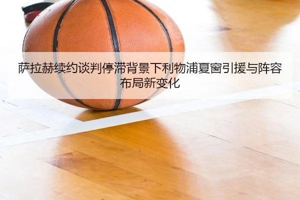 萨拉赫续约谈判停滞背景下利物浦夏窗引援与阵容布局新变化