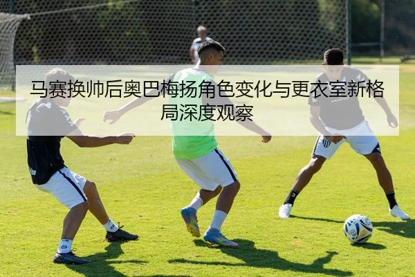 马赛换帅后奥巴梅扬角色变化与更衣室新格局深度观察