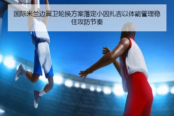 国际米兰边翼卫轮换方案落定小因扎吉以体能管理稳住攻防节奏
